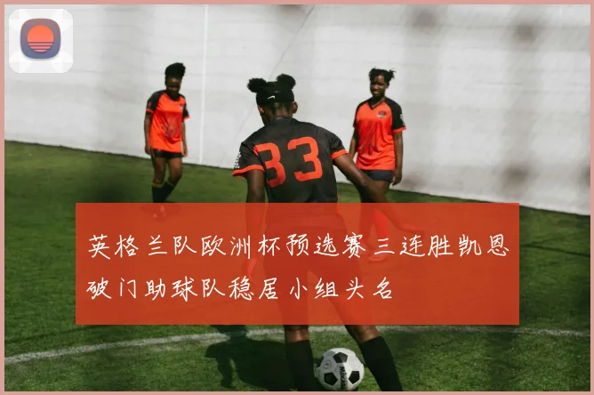 英格兰队欧洲杯预选赛三连胜凯恩破门助球队稳居小组头名