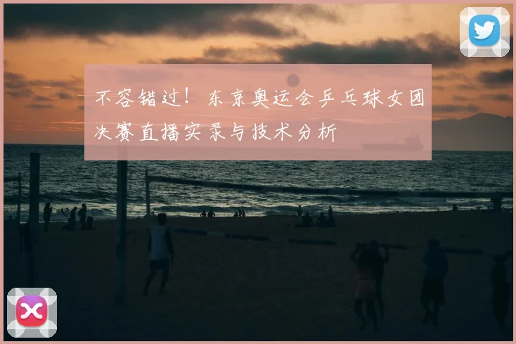 不容错过！东京奥运会乒乓球女团决赛直播实录与技术分析