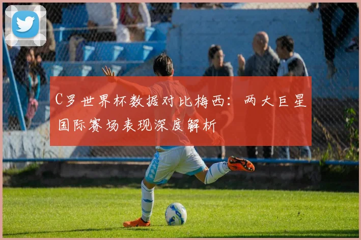 C罗世界杯数据对比梅西：两大巨星国际赛场表现深度解析