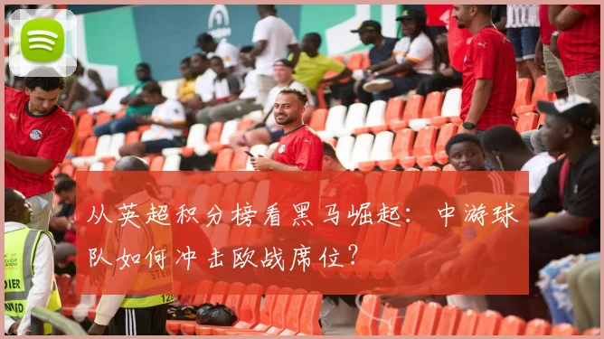 从英超积分榜看黑马崛起：中游球队如何冲击欧战席位？