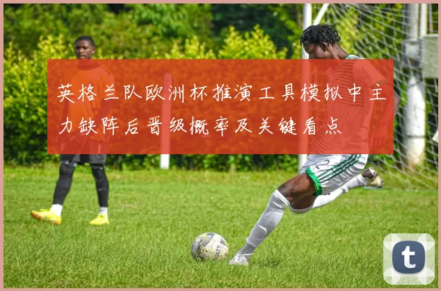 英格兰队欧洲杯推演工具模拟中主力缺阵后晋级概率及关键看点
