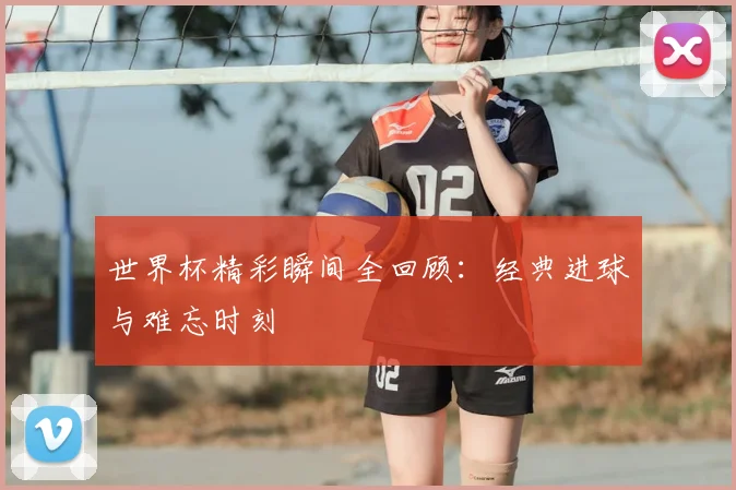 世界杯精彩瞬间全回顾：经典进球与难忘时刻