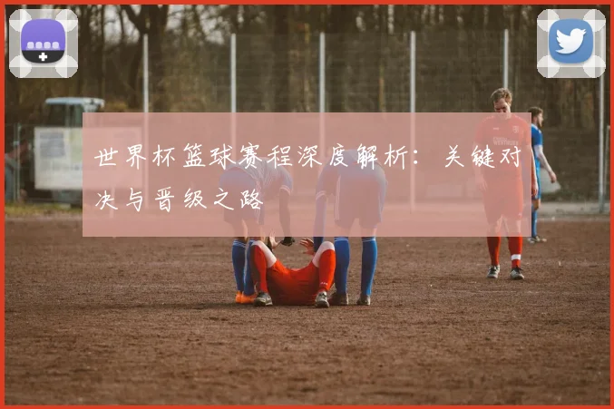世界杯篮球赛程深度解析：关键对决与晋级之路