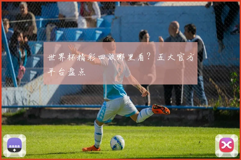 世界杯精彩回放哪里看？五大官方平台盘点