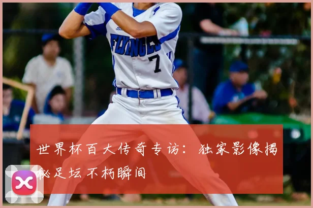 世界杯百大传奇专访：独家影像揭秘足坛不朽瞬间