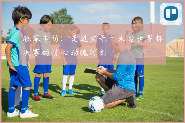 独家专访：走进女子十米台世界杯决赛的惊心动魄时刻