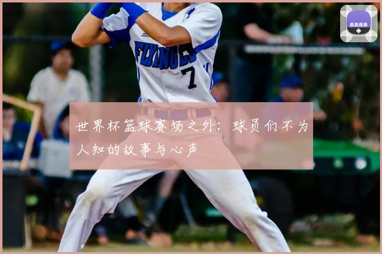 世界杯篮球赛场之外:球员们不为人知的故事与心声