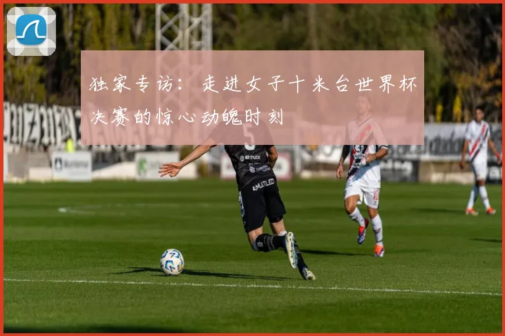 独家专访：走进女子十米台世界杯决赛的惊心动魄时刻