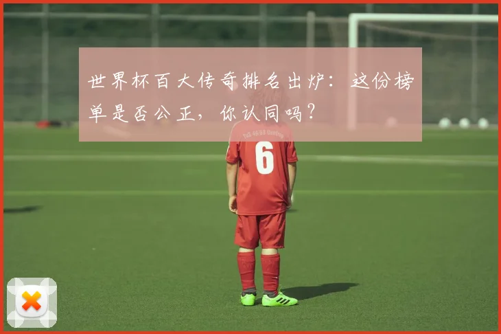 世界杯百大传奇排名出炉:这份榜单是否公正,你认同吗?