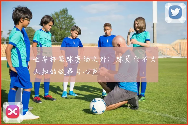 世界杯篮球赛场之外：球员们不为人知的故事与心声