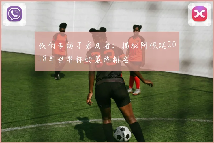 我们专访了亲历者：揭秘阿根廷2018年世界杯的最终排名