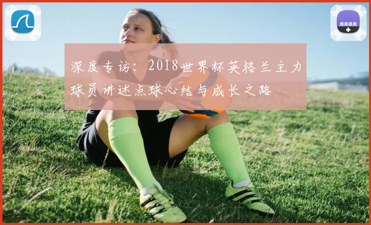深度专访:2018世界杯英格兰主力球员讲述点球心结与成长之路