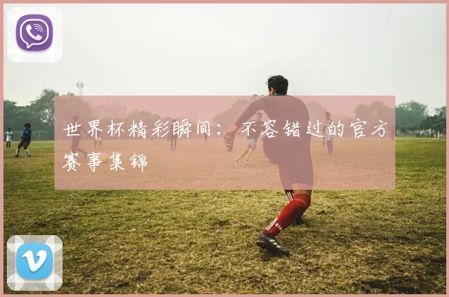 世界杯精彩瞬间：不容错过的官方赛事集锦