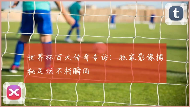 世界杯百大传奇专访：独家影像揭秘足坛不朽瞬间