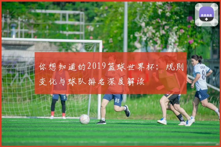 你想知道的2019篮球世界杯:规则变化与球队排名深度解读