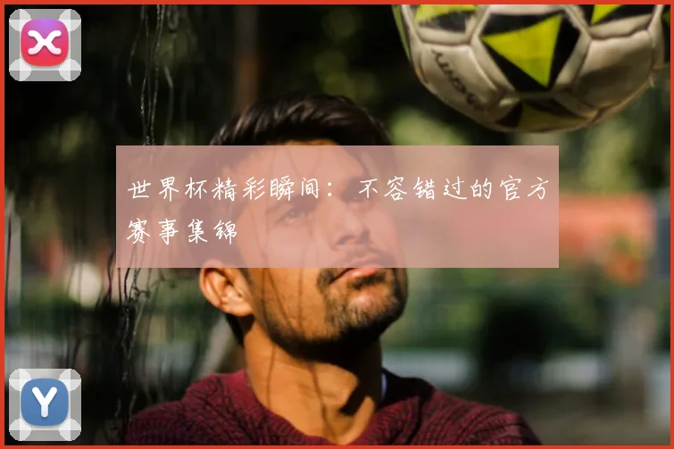 世界杯精彩瞬间：不容错过的官方赛事集锦