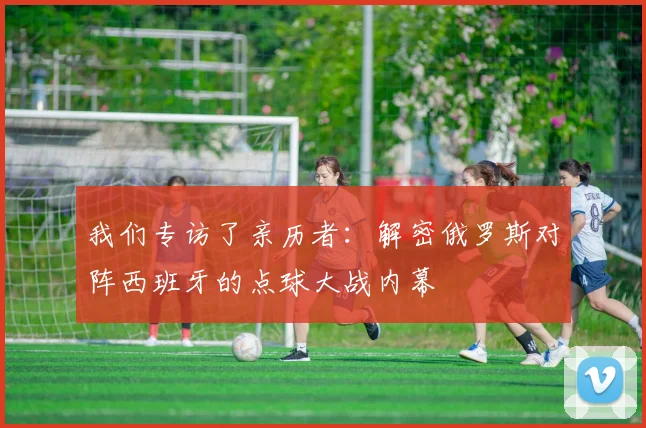 我们专访了亲历者：解密俄罗斯对阵西班牙的点球大战内幕
